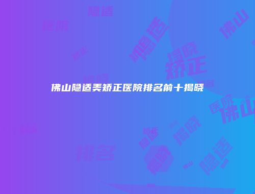 佛山隐适美矫正医院排名前十揭晓