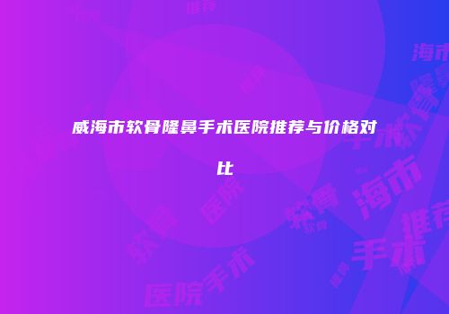 威海市软骨隆鼻手术医院推荐与价格对比