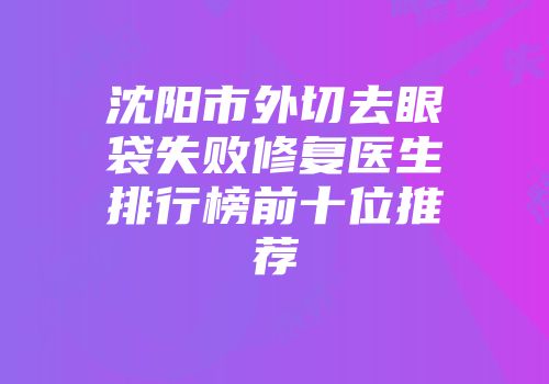沈阳市外切去眼袋失败修复医生排行榜前十位推荐