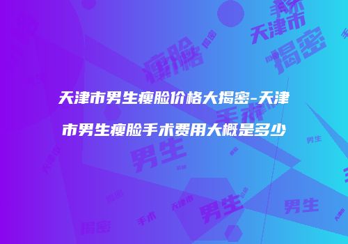 天津市男生瘦脸价格大揭密-天津市男生瘦脸手术费用大概是多少