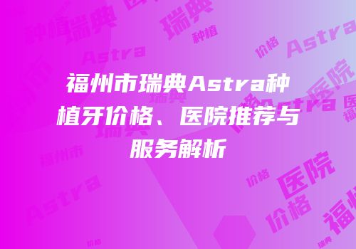 福州市瑞典Astra种植牙价格、医院推荐与服务解析