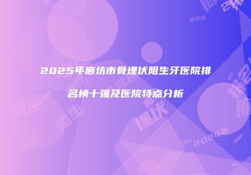 2025年廊坊市骨埋伏阻生牙医院排名榜十强及医院特点分析