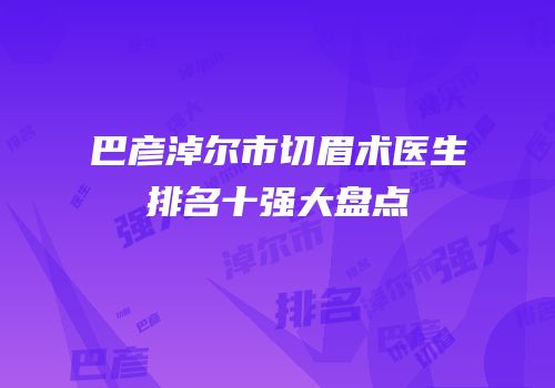 巴彦淖尔市切眉术医生排名十强大盘点
