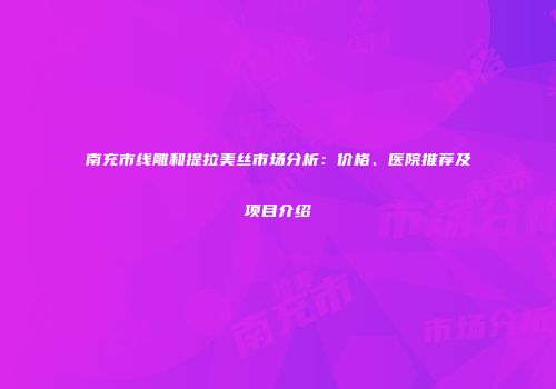 南充市线雕和提拉美丝市场分析：价格、医院推荐及项目介绍