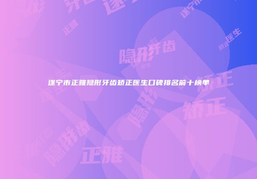 遂宁市正雅隐形牙齿矫正医生口碑排名前十榜单