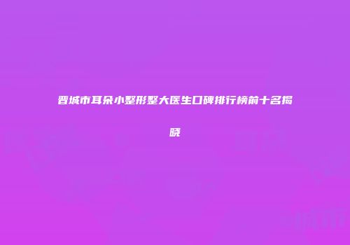 晋城市耳朵小整形整大医生口碑排行榜前十名揭晓