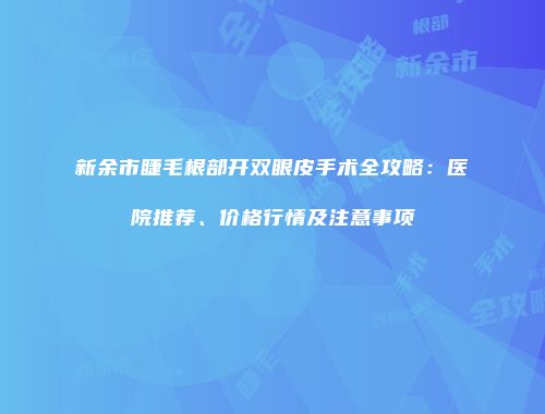 新余市睫毛根部开双眼皮手术全攻略：医院推荐、价格行情及注意事项