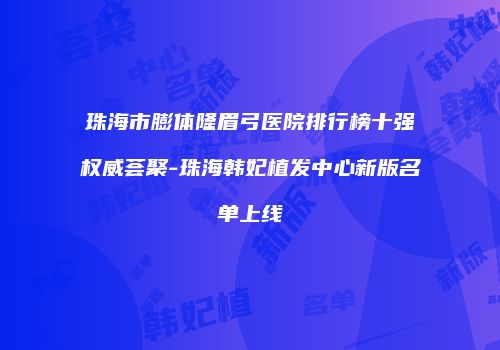 珠海市膨体隆眉弓医院排行榜十强权威荟聚-珠海韩妃植发中心新版名单上线