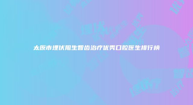 太原市埋伏阻生智齿治疗优秀口腔医生排行榜
