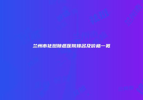 兰州市祛斑除痣医院排名及价格一览