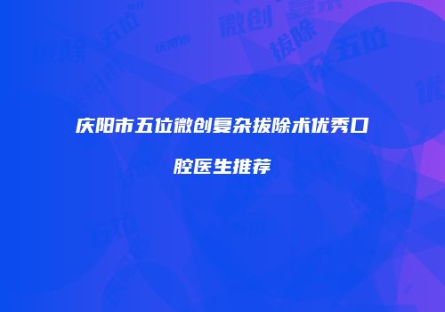 庆阳市五位微创复杂拔除术优秀口腔医生推荐