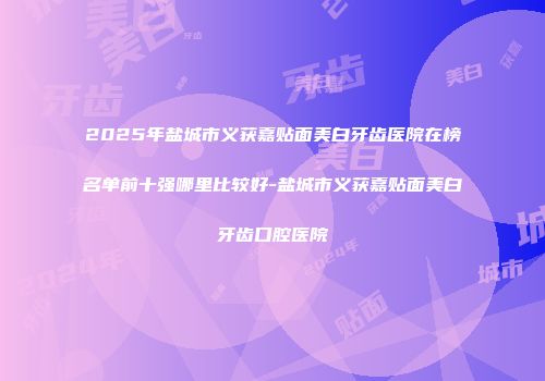2025年盐城市义获嘉贴面美白牙齿医院在榜名单前十强哪里比较好-盐城市义获嘉贴面美白牙齿口腔医院
