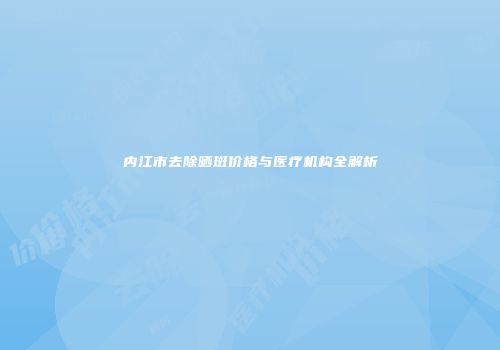 内江市去除晒斑价格与医疗机构全解析