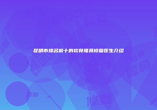 昆明市排名前十的软骨隆鼻修复医生介绍