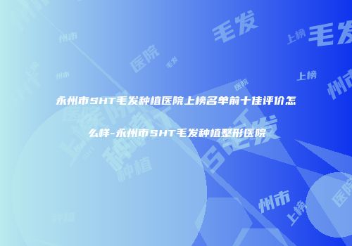 永州市SHT毛发种植医院上榜名单前十佳评价怎么样-永州市SHT毛发种植整形医院