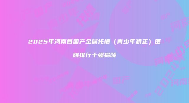 2025年河南省国产金属托槽（青少年矫正）医院排行十强揭晓