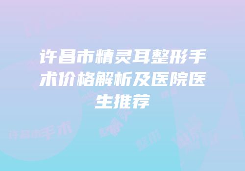 许昌市精灵耳整形手术价格解析及医院医生推荐