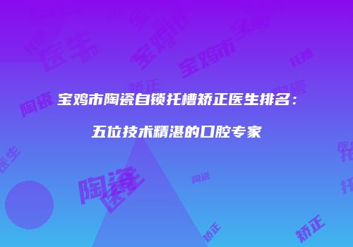 宝鸡市陶瓷自锁托槽矫正医生排名：五位技术精湛的口腔专家