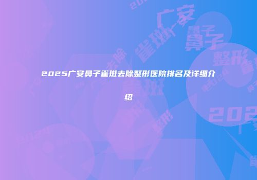 2025广安鼻子雀斑去除整形医院排名及详细介绍