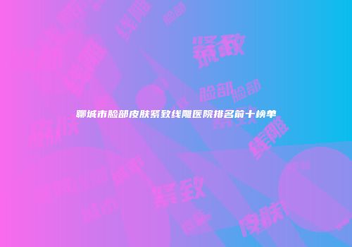聊城市脸部皮肤紧致线雕医院排名前十榜单