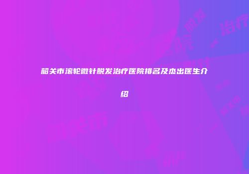 韶关市滚轮微针脱发治疗医院排名及杰出医生介绍