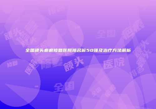 全国额头疤痕修复医院排名前50强及治疗方法解析