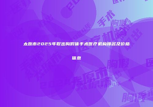 太原市2025年取出胸假体手术医疗机构排名及价格信息