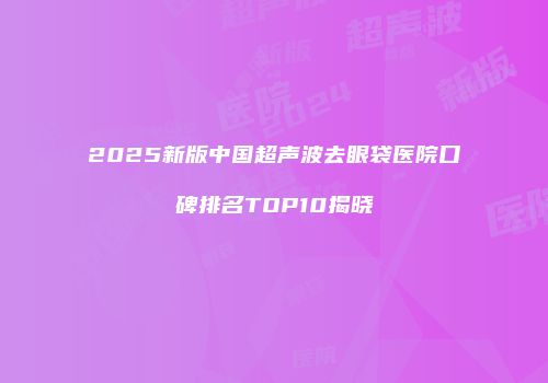 2025新版中国超声波去眼袋医院口碑排名TOP10揭晓