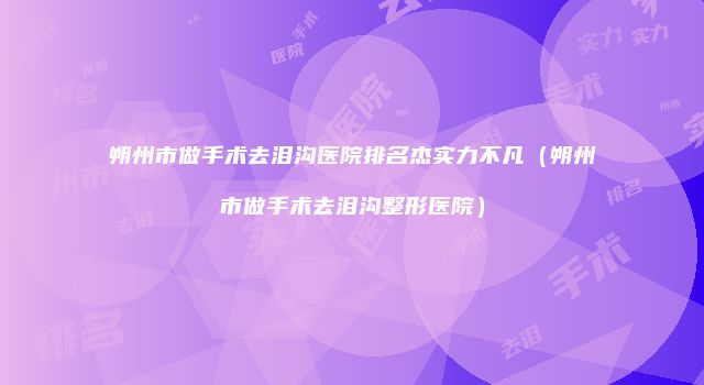 朔州市做手术去泪沟医院排名杰实力不凡（朔州市做手术去泪沟整形医院）