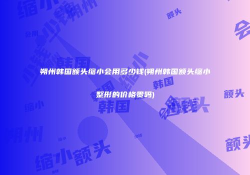 朔州韩国额头缩小会用多少钱(朔州韩国额头缩小整形的价格贵吗)