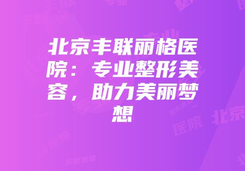 北京丰联丽格医院：专业整形美容，助力美丽梦想