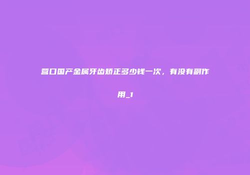 营口国产金属牙齿矫正多少钱一次，有没有副作用_1