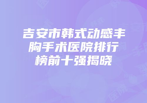 吉安市韩式动感丰胸手术医院排行榜前十强揭晓