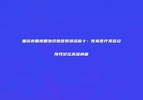 重庆市眼皮眼泡切除医院排名前十：梵希医疗美容诊所性价比高居榜首