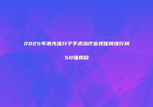 2025年激光准分子手术治疗近视医院排行榜50强揭晓