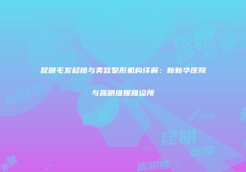 昆明毛发移植与美容整形机构详解：新新华医院与嵩明维妮雅诊所