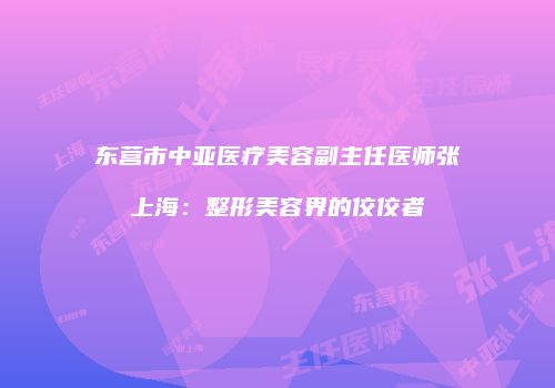 东营市中亚医疗美容副主任医师张上海：整形美容界的佼佼者
