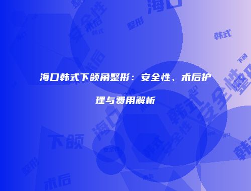 海口韩式下颌角整形：安全性、术后护理与费用解析