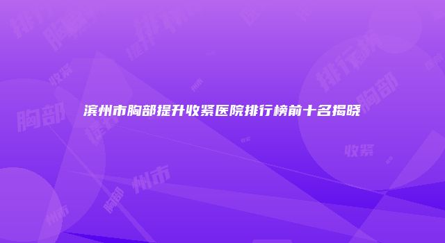 滨州市胸部提升收紧医院排行榜前十名揭晓