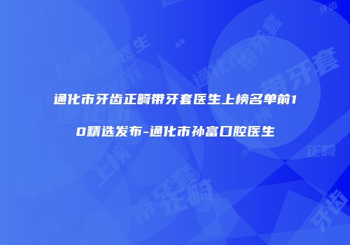 通化市牙齿正畸带牙套医生上榜名单前10精选发布-通化市孙富口腔医生