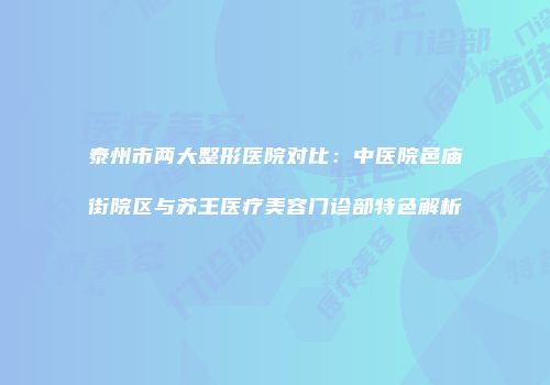 泰州市两大整形医院对比：中医院邑庙街院区与苏王医疗美容门诊部特色解析