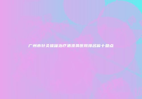 广州市针灸拔罐治疗酒渣鼻医院排名前十盘点