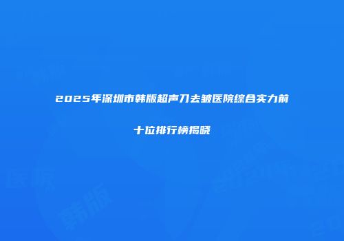 2025年深圳市韩版超声刀去皱医院综合实力前十位排行榜揭晓