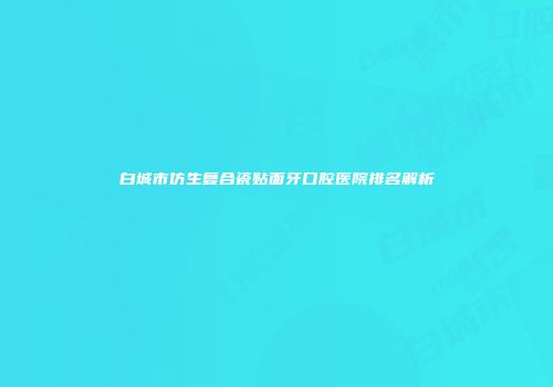 白城市仿生复合瓷贴面牙口腔医院排名解析