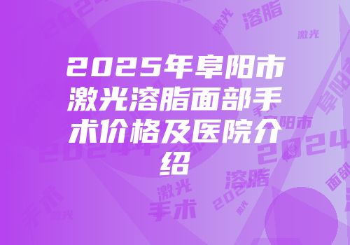 2025年阜阳市激光溶脂面部手术价格及医院介绍