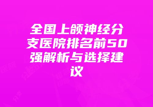 全国上颌神经分支医院排名前50强解析与选择建议