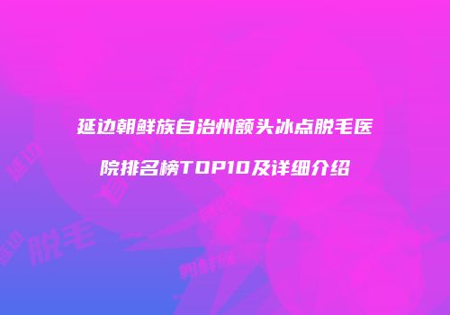 延边朝鲜族自治州额头冰点脱毛医院排名榜TOP10及详细介绍
