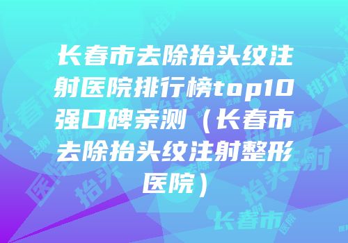 长春市去除抬头纹注射医院排行榜top10强口碑亲测（长春市去除抬头纹注射整形医院）