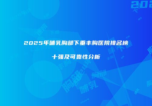 2025年哺乳胸部下垂丰胸医院排名榜十强及可靠性分析