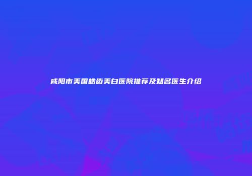 咸阳市美国皓齿美白医院推荐及知名医生介绍